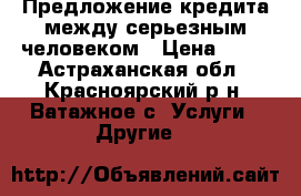 Предложение кредита между серьезным человеком › Цена ­ 11 - Астраханская обл., Красноярский р-н, Ватажное с. Услуги » Другие   